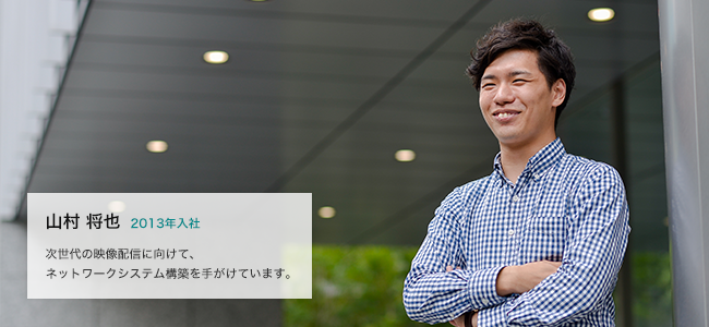 山村 将也 2013年入社 次世代の映像通信に向けて、ネットワークシステム構築を手がけています。