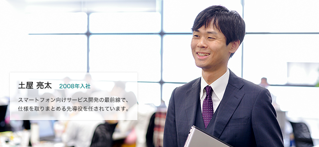 土屋 亮太 2008年入社 スマートフォン向けサービス開発の最前線で、仕様を取りまとめる先導役を任されています。