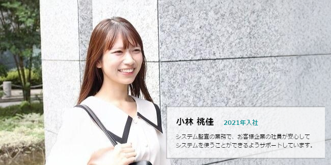 小林 桃佳 2021年入社 システム監査の業務で、お客様企業の社員が安心してシステムを使うことができるようサポートしています。